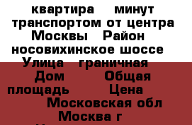 2 квартира 30 минут транспортом от центра Москвы › Район ­ носовихинское шоссе › Улица ­ граничная  › Дом ­ 40 › Общая площадь ­ 52 › Цена ­ 4 500 000 - Московская обл., Москва г. Недвижимость » Квартиры продажа   . Московская обл.